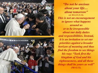 “Do not be anxious
about your life…
about tomorrow”
(cf. Mt 6:25.31.34).
This is not an encouragement
to ignore what happens
around us
or to be irresponsible
about our daily duties
and responsibilities. Instead,
it is an invitation to set our
priorities against a broader
horizon of meaning and thus
find the freedom to see things
his way: “Seek first the
kingdom of God and his
righteousness, and all these
things shall be yours as well”
(Mt 6:33).
 