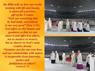 the Bible tells us how our world,
teeming with life and beauty,
is above all a precious
gift of the Creator:
“God saw everything that
he had made, and indeed,
it was very good” (Gen 1:31).
God offers us this beauty and
goodness so that we can
share it and offer it to others,
not as masters or owners,
but as sharers in God’s same
creative dream.
“Genuine care for our own lives
and our relationships with nature
is inseparable from fraternity,
justice and
faithfulness to others”
(Laudato Si’, 70).
 