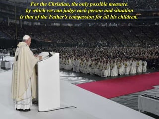 For the Christian, the only possible measure
by which we can judge each person and situation
is that of the Father’s compassion for all his children.
 