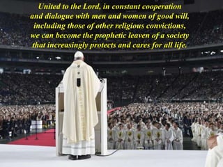 United to the Lord, in constant cooperation
and dialogue with men and women of good will,
including those of other religious convictions,
we can become the prophetic leaven of a society
that increasingly protects and cares for all life.
 