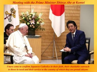 Meeting with the Prime Minister Shinzo Abe at Kantei
I have come to confirm Japanese Catholics in their faith, their charitable outreach
to those in need and their service to the country of which they are proud citizens
 