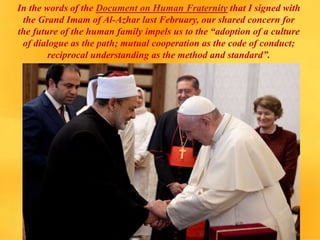 In the words of the Document on Human Fraternity that I signed with
the Grand Imam of Al-Azhar last February, our shared concern for
the future of the human family impels us to the “adoption of a culture
of dialogue as the path; mutual cooperation as the code of conduct;
reciprocal understanding as the method and standard”.
 