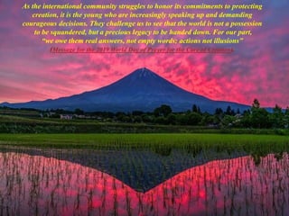 As the international community struggles to honor its commitments to protecting
creation, it is the young who are increasingly speaking up and demanding
courageous decisions. They challenge us to see that the world is not a possession
to be squandered, but a precious legacy to be handed down. For our part,
“we owe them real answers, not empty words; actions not illusions”
(Message for the 2019 World Day of Prayer for the Care of Creation).
 