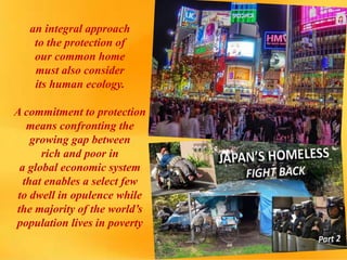 an integral approach
to the protection of
our common home
must also consider
its human ecology.
A commitment to protection
means confronting the
growing gap between
rich and poor in
a global economic system
that enables a select few
to dwell in opulence while
the majority of the world’s
population lives in poverty
 