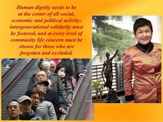 Human dignity needs to be
at the center of all social,
economic and political activity;
intergenerational solidarity must
be fostered, and at every level of
community life concern must be
shown for those who are
forgotten and excluded.
 