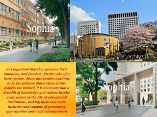 it is important that they preserve their
autonomy and freedom, for the sake of a
better future. Since universities continue
to be the primary place where future
leaders are trained, it is necessary that a
breadth of knowledge and culture inspire
every aspect of the life of educational
institutions, making them ever more
inclusive and capable of generating
opportunities and social advancement.
 