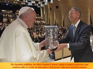 The Ignatian tradition, on which Sophia is based, ought to inspire professors and
students alike to create an atmosphere that fosters reflection and discernment
 