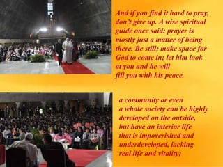 And if you find it hard to pray,
don’t give up. A wise spiritual
guide once said: prayer is
mostly just a matter of being
there. Be still; make space for
God to come in; let him look
at you and he will
fill you with his peace.
a community or even
a whole society can be highly
developed on the outside,
but have an interior life
that is impoverished and
underdeveloped, lacking
real life and vitality;
 