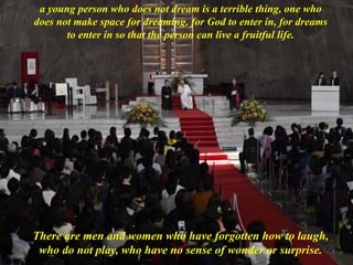 a young person who does not dream is a terrible thing, one who
does not make space for dreaming, for God to enter in, for dreams
to enter in so that the person can live a fruitful life.
There are men and women who have forgotten how to laugh,
who do not play, who have no sense of wonder or surprise.
 