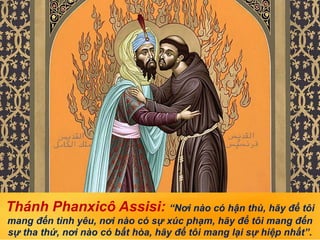 Thánh Phanxicô Assisi: “Nơi nào có hận thù, hãy để tôi
mang đến tình yêu, nơi nào có sự xúc phạm, hãy để tôi mang đến
sự tha thứ, nơi nào có bất hòa, hãy để tôi mang lại sự hiệp nhất”.
 