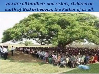 you are all brothers and sisters, children on
earth of God in heaven, the Father of us all.
 