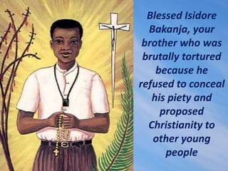 Blessed Isidore
Bakanja, your
brother who was
brutally tortured
because he
refused to conceal
his piety and
proposed
Chris...