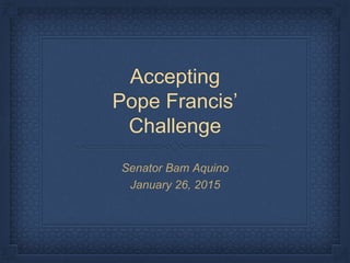 Accepting
Pope Francis’
Challenge
Senator Bam Aquino
January 26, 2015
 