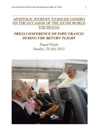 Press Conference of Pope Francis during the return flight, 28-7-2013 1
APOSTOLIC JOURNEY TO RIO DE JANEIRO
ON THE OCCASION OF THE XXVIII WORLD
YOUTH DAY
PRESS CONFERENCE OF POPE FRANCIS
DURING THE RETURN FLIGHT
Papal Flight
Sunday, 28 July 2013
 