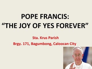 POPE FRANCIS:
“THE JOY OF YES FOREVER”
Sta. Krus Parish
Brgy. 171, Bagumbong, Caloocan City
 