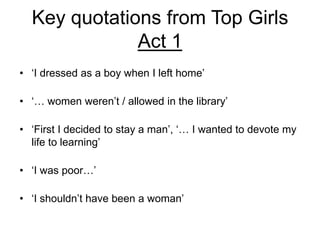 Key quotations from Top Girls
Act 1
• ‘I dressed as a boy when I left home’
• ‘… women weren’t / allowed in the library’
• ‘First I decided to stay a man’, ‘… I wanted to devote my
life to learning’
• ‘I was poor…’
• ‘I shouldn’t have been a woman’

 