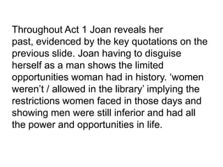 Throughout Act 1 Joan reveals her
past, evidenced by the key quotations on the
previous slide. Joan having to disguise
herself as a man shows the limited
opportunities woman had in history. ‘women
weren’t / allowed in the library’ implying the
restrictions women faced in those days and
showing men were still inferior and had all
the power and opportunities in life.

 
