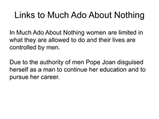 Links to Much Ado About Nothing
In Much Ado About Nothing women are limited in
what they are allowed to do and their lives are
controlled by men.
Due to the authority of men Pope Joan disguised
herself as a man to continue her education and to
pursue her career.

 