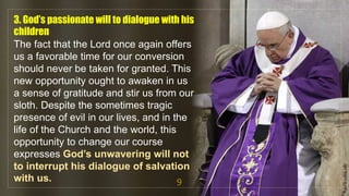 3. God’s passionate will to dialogue with his
children
The fact that the Lord once again offers
us a favorable time for our conversion
should never be taken for granted. This
new opportunity ought to awaken in us
a sense of gratitude and stir us from our
sloth. Despite the sometimes tragic
presence of evil in our lives, and in the
life of the Church and the world, this
opportunity to change our course
expresses God’s unwavering will not
to interrupt his dialogue of salvation
with us. 9
fr.joriz.calsa.sdb
 