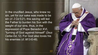 In the crucified Jesus, who knew no
sin, yet for our sake was made to be
sin (cf. 2 Cor 5:21), this saving will led
the Father to burden his Son with the
weight of our sins, thus, in the
expression of Pope Benedict XVI,
“turning of God against himself” (Deus
Caritas Est, 12). For God also loves his
his enemies (cf. Mt 5:43-48).
10
fr.joriz.calsa.sdb
 