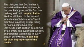 The dialogue that God wishes to
establish with each of us through
the paschal mystery of his Son has
nothing to do with empty chatter,
like that attributed to the ancient
inhabitants of Athens, who “spent
their time in nothing except telling
or hearing something new”
(Acts 17:21). Such chatter, determined
by an empty and superficial curiosity,
characterizes worldliness in every
age; in our own day, it can also
result in improper use of the
media. 11
fr.joriz.calsa.sdb
 