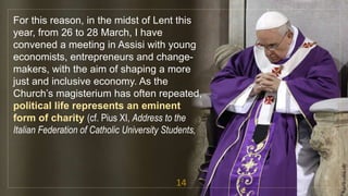 For this reason, in the midst of Lent this
year, from 26 to 28 March, I have
convened a meeting in Assisi with young
economists, entrepreneurs and change-
makers, with the aim of shaping a more
just and inclusive economy. As the
Church’s magisterium has often repeated,
political life represents an eminent
form of charity (cf. Pius XI, Address to the
Italian Federation of Catholic University Students,
14
fr.joriz.calsa.sdb
 