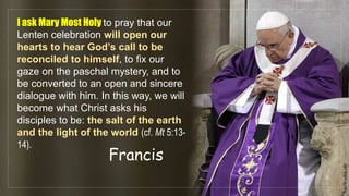 I ask Mary Most Holy to pray that our
Lenten celebration will open our
hearts to hear God’s call to be
reconciled to himself, to fix our
gaze on the paschal mystery, and to
be converted to an open and sincere
dialogue with him. In this way, we will
become what Christ asks his
disciples to be: the salt of the earth
and the light of the world (cf. Mt 5:13-
14).
Francis
fr.joriz.calsa.sdb
 