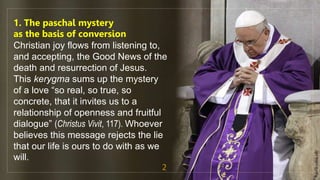 1. The paschal mystery
as the basis of conversion
Christian joy flows from listening to,
and accepting, the Good News of the
death and resurrection of Jesus.
This kerygma sums up the mystery
of a love “so real, so true, so
concrete, that it invites us to a
relationship of openness and fruitful
dialogue” (Christus Vivit, 117). Whoever
believes this message rejects the lie
that our life is ours to do with as we
will.
2
fr.joriz.calsa.sdb
 