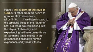 Rather, life is born of the love of
God our Father, from his desire to
grant us life in abundance
(cf. Jn 10:10). If we listen instead to
the tempting voice of the “father of
lies” (Jn 8:44), we risk sinking into
the abyss of absurdity, and
experiencing hell here on earth, as
all too many tragic events in the
personal and collective human
experience sadly bear witness.
3
fr.joriz.calsa.sdb
 