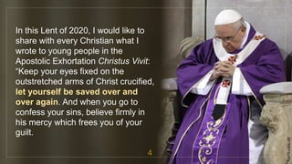 In this Lent of 2020, I would like to
share with every Christian what I
wrote to young people in the
Apostolic Exhortation Christus Vivit:
“Keep your eyes fixed on the
outstretched arms of Christ crucified,
let yourself be saved over and
over again. And when you go to
confess your sins, believe firmly in
his mercy which frees you of your
guilt.
4
fr.joriz.calsa.sdb
 
