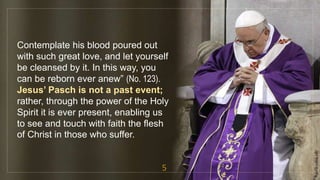 Contemplate his blood poured out
with such great love, and let yourself
be cleansed by it. In this way, you
can be reborn ever anew” (No. 123).
Jesus’ Pasch is not a past event;
rather, through the power of the Holy
Spirit it is ever present, enabling us
to see and touch with faith the flesh
of Christ in those who suffer.
5
fr.joriz.calsa.sdb
 