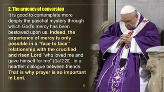 2. The urgency of conversion
It is good to contemplate more
deeply the paschal mystery through
which God’s mercy has been
bestowed upon us. Indeed, the
experience of mercy is only
possible in a “face to face”
relationship with the crucified
and risen Lord “who loved me and
gave himself for me” (Gal 2:20), in a
heartfelt dialogue between friends.
That is why prayer is so important
in Lent.
6
fr.joriz.calsa.sdb
 