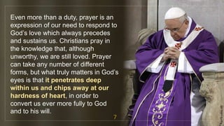 Even more than a duty, prayer is an
expression of our need to respond to
God’s love which always precedes
and sustains us. Christians pray in
the knowledge that, although
unworthy, we are still loved. Prayer
can take any number of different
forms, but what truly matters in God’s
eyes is that it penetrates deep
within us and chips away at our
hardness of heart, in order to
convert us ever more fully to God
and to his will.
7
fr.joriz.calsa.sdb
 