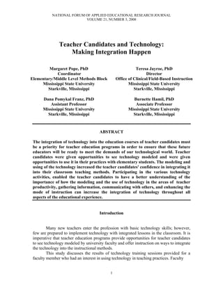NATIONAL FORUM OF APPLIED EDUCATIONAL RESEARCH JOURNAL
                           VOLUME 21, NUMBER 3, 2008
  
  
  
  

                Teacher Candidates and Technology:
                    Making Integration Happen
                                              
                                              
                                              
         Margaret Pope, PhD                                 Teresa Jayroe, PhD
             Coordinator                                          Director
Elementary/Middle Level Methods Block            Office of Clinical/Field-Based Instruction
     Mississippi State University                       Mississippi State University
        Starkville, Mississippi                            Starkville, Mississippi
                                                                        
      Dana Pomykal Franz, PhD                              Burnette Hamil, PhD
         Assistant Professor                                Associate Professor
     Mississippi State University                       Mississippi State University
        Starkville, Mississippi                            Starkville, Mississippi 



                                       ABSTRACT

 The integration of technology into the education courses of teacher candidates must
 be a priority for teacher education programs in order to ensure that these future
 educators will be ready to meet the demands of our technological world. Teacher
 candidates were given opportunities to see technology modeled and were given
 opportunities to use it in their practices with elementary students. The modeling and
 using of the technology increased the teacher candidates' confidence in integrating it
 into their classroom teaching methods. Participating in the various technology
 activities, enabled the teacher candidates to have a better understanding of the
 importance of how the modeling and the use of technology in the areas of teacher
 productivity, gathering information, communicating with others, and enhancing the
 mode of instruction can increase the integration of technology throughout all
 aspects of the educational experience.


                                       Introduction


         Many new teachers enter the profession with basic technology skills; however,
 few are prepared to implement technology with integrated lessons in the classroom. It is
 imperative that teacher education programs provide opportunities for teacher candidates
 to see technology modeled by university faculty and offer instruction on ways to integrate
 the technology into the instructional methods.
         This study discusses the results of technology training sessions provided for a
 faculty member who had an interest in using technology in teaching practices. Faculty


                                             1
 