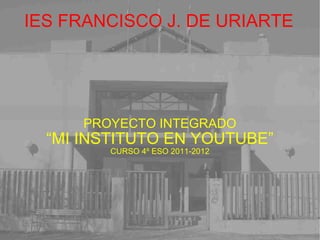 IES FRANCISCO J. DE URIARTE PROYECTO INTEGRADO “ MI INSTITUTO EN YOUTUBE” CURSO 4º ESO 2011-2012 