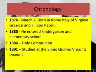 Chronology  1876  - March 2, Born in Rome Italy of Virginia Graziosi and Filippo Pacelli.  1880  - He entered kindergarten and elementary school 1886  – Holy Communion 1891  – Studied at the Ennio Quirino Visconti Lyceum 