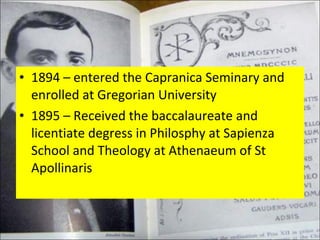 1894 – entered the Capranica Seminary and enrolled at Gregorian University 1895 – Received the baccalaureate and licentiate degress in Philosphy at Sapienza School and Theology at Athenaeum of St Apollinaris 