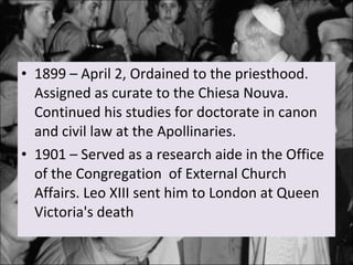 1899 – April 2, Ordained to the priesthood. Assigned as curate to the Chiesa Nouva. Continued his studies for doctorate in canon and civil law at the Apollinaries. 1901 – Served as a research aide in the Office of the Congregation  of External Church Affairs. Leo XIII sent him to London at Queen Victoria's death 