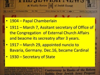 1904 – Papal Chamberlain 1911 – March 7, Assitant secretary of Office of the Congregation  of External Church Affairs and beacme its secreatry after 3 years. 1917 – March 29, appointed nuncio to Bavaria, Germany. Dec.16, became Cardinal 1930 – Secretary of State  