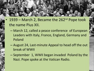 1939 – March 2, Became the 262 nd  Pope took the name Pius XII.  March 12, called a peace conference  of European Leaders with Italy, France, England, Germany and Poland August 24, Last-minute Appeal to head off the out break of WWII September  1, WWII began invaded  Poland by the Nazi. Pope spoke at the Vatican Radio. 