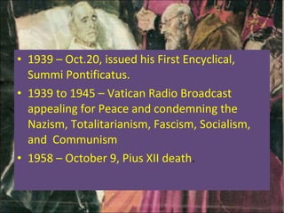 1939 – Oct.20, issued his First Encyclical, Summi Pontificatus.  1939 to 1945 – Vatican Radio Broadcast appealing for Peace and condemning the Nazism, Totalitarianism, Fascism, Socialism, and  Communism 1958 – October 9, Pius XII death . 