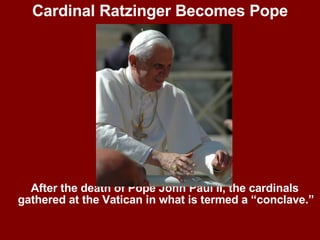 Cardinal Ratzinger Becomes Pope After the death of Pope John Paul II, the cardinals gathered at the Vatican in what is termed a “conclave.” 