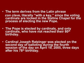 The term derives from the Latin phrase  con clave , literally “with a key,” since the voting cardinals are locked in the Sistine Chapel for the process of electing the new Pope. The Pope is elected by cardinals, and only cardinals, who have not reached their 80 th  birthday. Cardinal Joseph Ratzinger was elected on the second day of balloting during the fourth session of the day on April 19, 2005, three days after his 78 th  birthday. 
