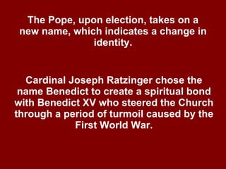 The Pope, upon election, takes on a new name, which indicates a change in identity. Cardinal Joseph Ratzinger chose the name Benedict to create a spiritual bond with Benedict XV who steered the Church through a period of turmoil caused by the First World War. 