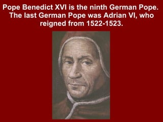 Pope Benedict XVI is the ninth German Pope.  The last German Pope was Adrian VI, who reigned from 1522-1523. 