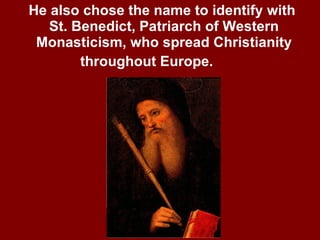 He also chose the name to identify with  St. Benedict, Patriarch of Western Monasticism, who spread Christianity throughout Europe.   