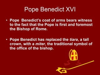 Pope Benedict XVI Pope  Benedict’s coat of arms bears witness to the fact that the Pope is first and foremost the Bishop of Rome. Pope Benedict has replaced the  tiara , a tall crown, with a  miter , the traditional symbol of the office of the bishop. 