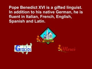 Pope Benedict XVI is a gifted linguist.  In addition to his native German, he is fluent in Italian, French, English, Spanish and Latin. 