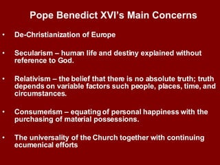 De-Christianization of Europe Secularism – human life and destiny explained without reference to God. Relativism – the belief that there is no absolute truth; truth depends on variable factors such people, places, time, and circumstances. Consumerism – equating of personal happiness with the purchasing of material possessions.  The universality of the Church together with continuing ecumenical efforts Pope Benedict XVI’s Main Concerns   