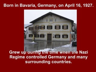 Born in Bavaria, Germany, on April 16, 1927. Grew up during the time when the Nazi Regime controlled Germany and many surrounding countries. 